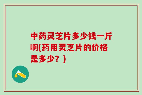 灵芝片多少钱一斤啊(药用灵芝片的价格是多少？)