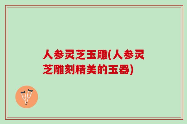 人参灵芝玉雕(人参灵芝雕刻精美的玉器)