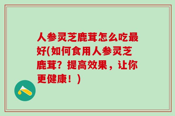 人参灵芝鹿茸怎么吃最好(如何食用人参灵芝鹿茸？提高效果，让你更健康！)