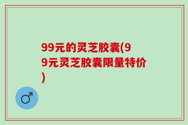 99元的灵芝胶囊(99元灵芝胶囊限量特价)