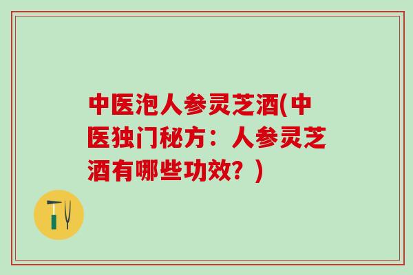 中医泡人参灵芝酒(中医独门秘方：人参灵芝酒有哪些功效？)