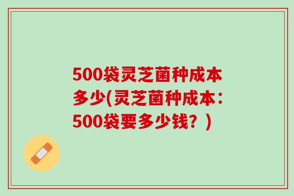 500袋灵芝菌种成本多少(灵芝菌种成本：500袋要多少钱？)