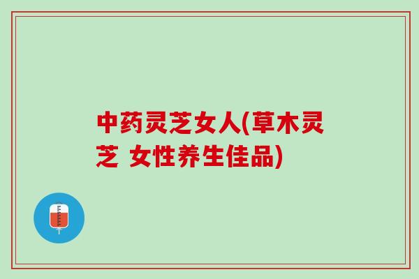 灵芝女人(草木灵芝 女性养生佳品)