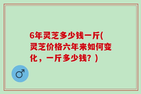 6年灵芝多少钱一斤(灵芝价格六年来如何变化，一斤多少钱？)