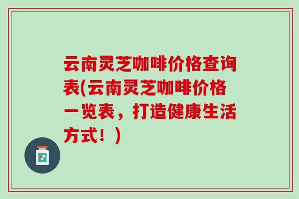 云南灵芝咖啡价格查询表(云南灵芝咖啡价格一览表，打造健康生活方式！)