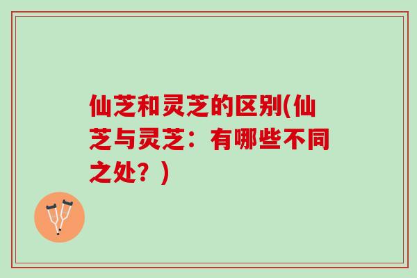 仙芝和灵芝的区别(仙芝与灵芝：有哪些不同之处？)