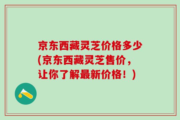 京东西藏灵芝价格多少(京东西藏灵芝售价，让你了解最新价格！)