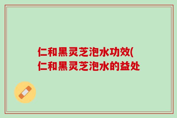 仁和黑灵芝泡水功效(仁和黑灵芝泡水的益处