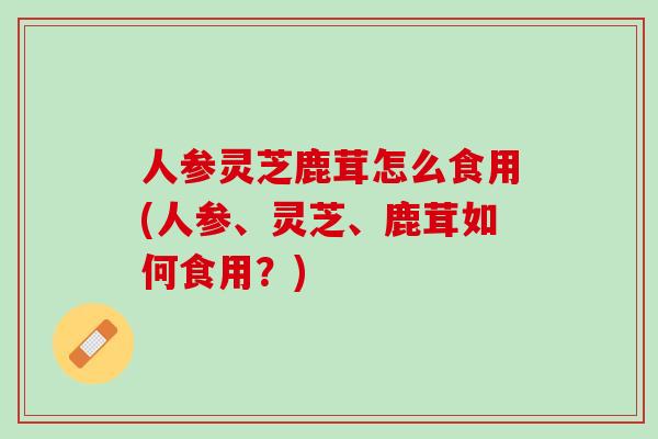人参灵芝鹿茸怎么食用(人参、灵芝、鹿茸如何食用？)