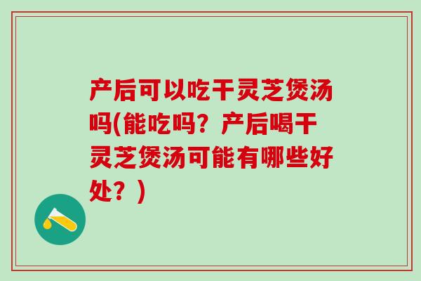 产后可以吃干灵芝煲汤吗(能吃吗？产后喝干灵芝煲汤可能有哪些好处？)