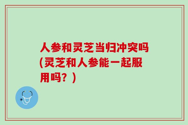 人参和灵芝当归冲突吗(灵芝和人参能一起服用吗？)