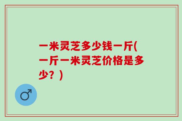 一米灵芝多少钱一斤(一斤一米灵芝价格是多少？)