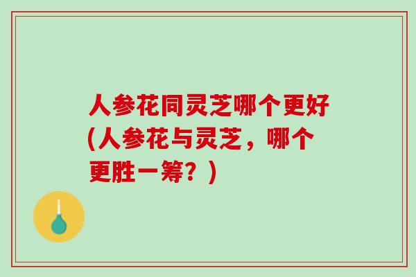 人参花同灵芝哪个更好(人参花与灵芝，哪个更胜一筹？)