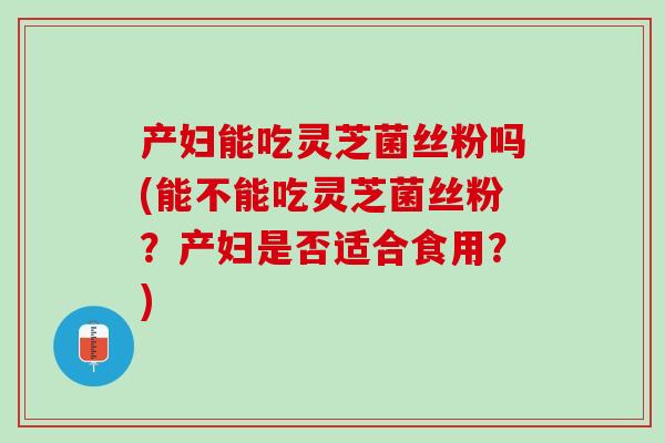 产妇能吃灵芝菌丝粉吗(能不能吃灵芝菌丝粉？产妇是否适合食用？)