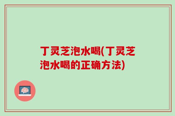 丁灵芝泡水喝(丁灵芝泡水喝的正确方法) 丁灵芝泡水喝(丁灵芝泡水喝的正确方法)