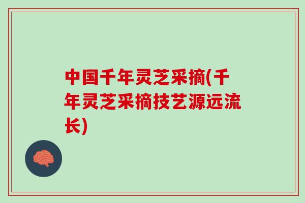 中国千年灵芝采摘(千年灵芝采摘技艺源远流长) 中国千年灵芝采摘(千年灵芝采摘技艺源远流长)