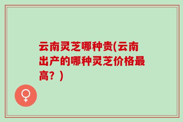云南灵芝哪种贵(云南出产的哪种灵芝价格最高？)