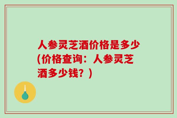 人参灵芝酒价格是多少(价格查询：人参灵芝酒多少钱？)