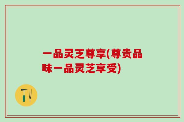 一品灵芝尊享(尊贵品味一品灵芝享受)