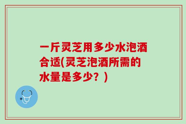 一斤灵芝用多少水泡酒合适(灵芝泡酒所需的水量是多少？)