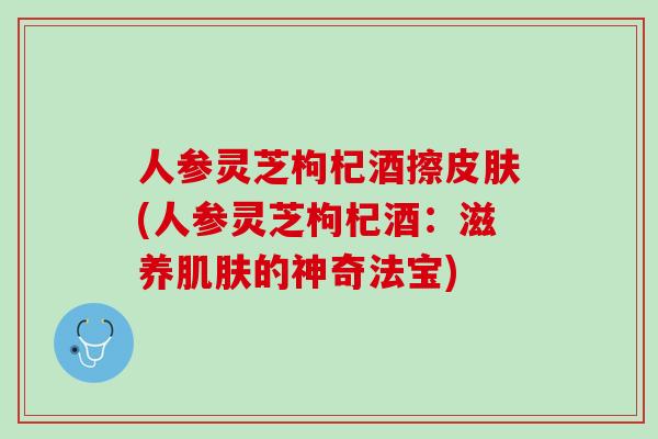 人参灵芝枸杞酒擦(人参灵芝枸杞酒:滋养的神奇法宝) 人参灵芝枸杞酒擦(人参灵芝枸杞酒:滋养的神奇法宝)