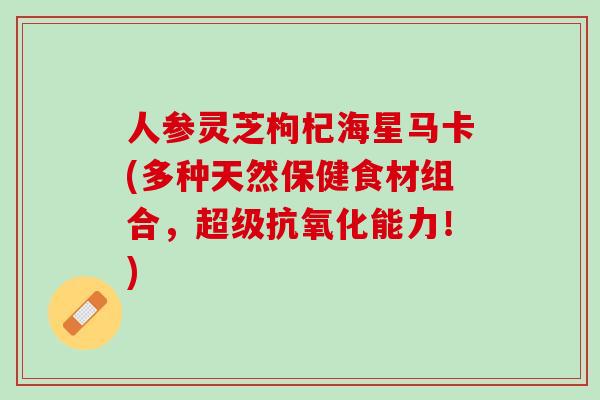 人参灵芝枸杞海星马卡(多种天然保健食材组合，超级抗氧化能力！)