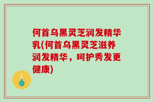 何首乌黑灵芝润发精华乳(何首乌黑灵芝滋养润发精华，呵护秀发更健康)