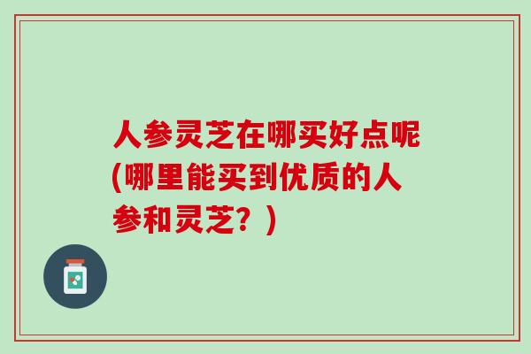 人参灵芝在哪买好点呢(哪里能买到优质的人参和灵芝？)