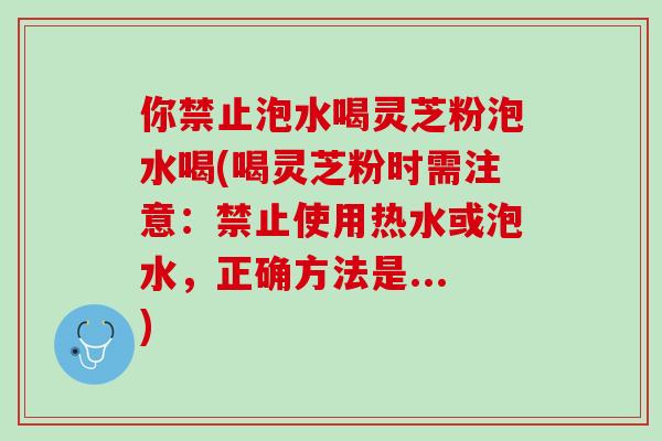 你禁止泡水喝灵芝粉泡水喝(喝灵芝粉时需注意:禁止使用热水或泡水,正确方法是...) 你禁止泡水喝灵芝粉泡水喝(喝灵芝粉时需注意:禁止使用热水或泡水,正确方法是...)