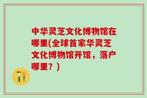 中华灵芝文化博物馆在哪里(全球首家华灵芝文化博物馆开馆，落户哪里？)