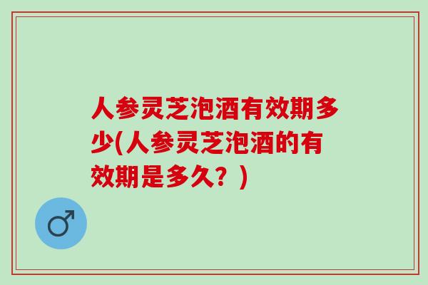 人参灵芝泡酒有效期多少(人参灵芝泡酒的有效期是多久?) 人参灵芝泡酒有效期多少(人参灵芝泡酒的有效期是多久?)