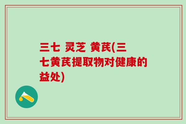 三七 灵芝 黄芪(三七黄芪提取物对健康的益处)