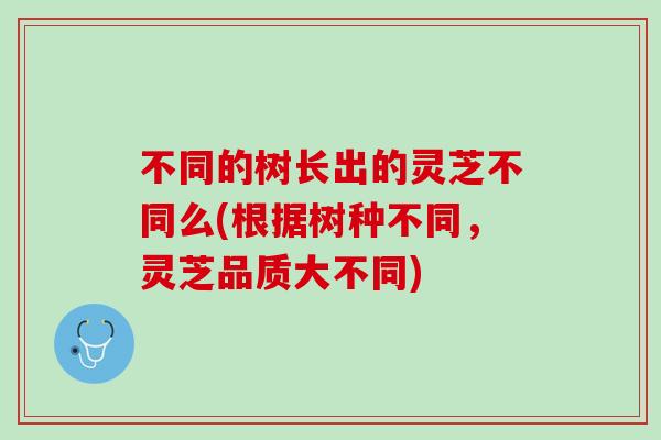 不同的树长出的灵芝不同么(根据树种不同,灵芝品质大不同) 不同的树长出的灵芝不同么(根据树种不同,灵芝品质大不同)