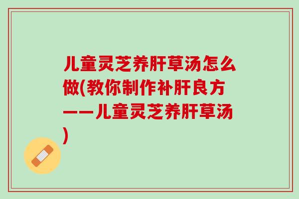儿童灵芝养草汤怎么做(教你制作补良方——儿童灵芝养草汤)