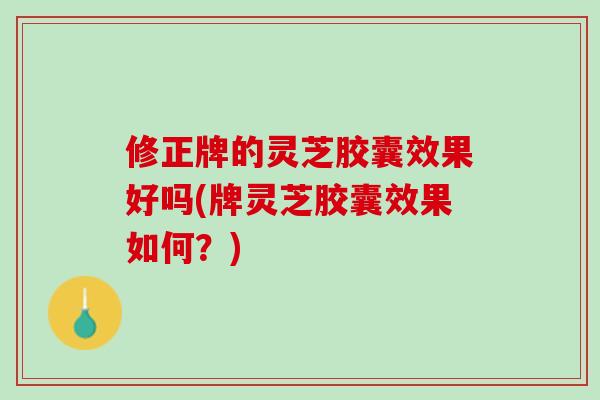 修正牌的灵芝胶囊效果好吗(牌灵芝胶囊效果如何？)