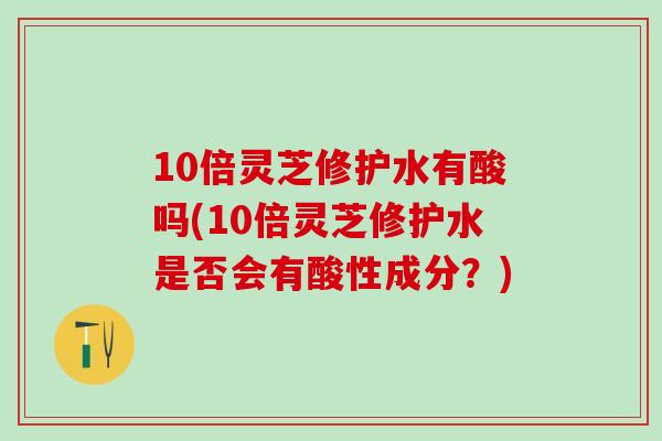 10倍灵芝修护水有酸吗(10倍灵芝修护水是否会有酸性成分？)