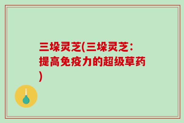 三垛灵芝(三垛灵芝：提高免疫力的超级草药)