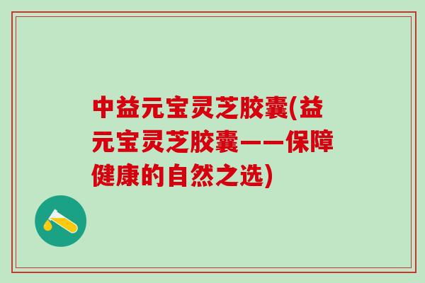 中益元宝灵芝胶囊(益元宝灵芝胶囊——保障健康的自然之选) 中益元宝灵芝胶囊(益元宝灵芝胶囊——保障健康的自然之选)