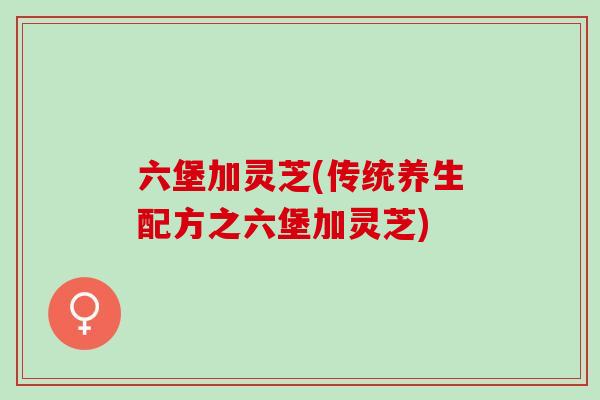 六堡加灵芝(传统养生配方之六堡加灵芝) 六堡加灵芝(传统养生配方之六堡加灵芝)