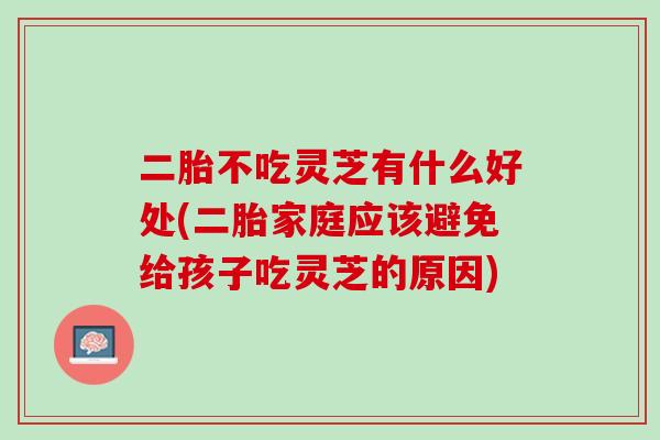 二胎不吃灵芝有什么好处(二胎家庭应该避免给孩子吃灵芝的原因)