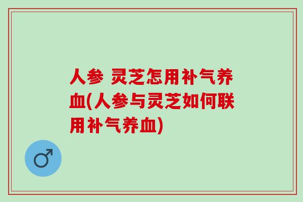 人参 灵芝怎用(人参与灵芝如何联用)