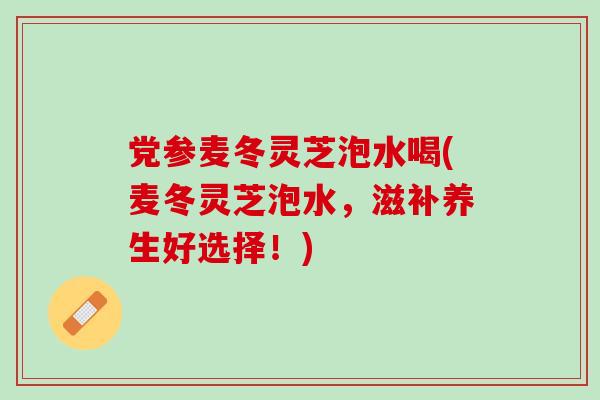 党参麦冬灵芝泡水喝(麦冬灵芝泡水，滋补养生好选择！)