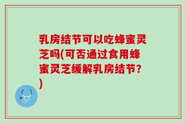 乳房结节可以吃蜂蜜灵芝吗(可否通过食用蜂蜜灵芝缓解乳房结节？)