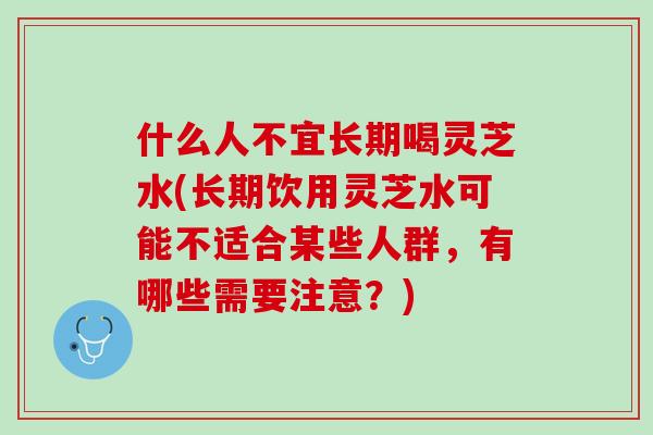 什么人不宜长期喝灵芝水(长期饮用灵芝水可能不适合某些人群，有哪些需要注意？)