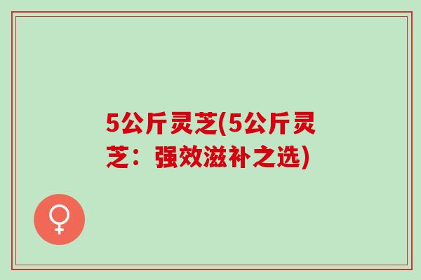 5公斤灵芝(5公斤灵芝：强效滋补之选)