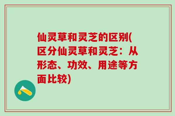 仙灵草和灵芝的区别(区分仙灵草和灵芝：从形态、功效、用途等方面比较)