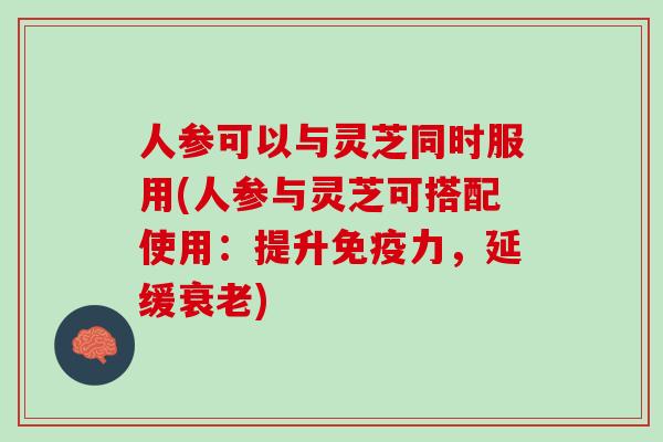 人参可以与灵芝同时服用(人参与灵芝可搭配使用：提升免疫力，延缓)
