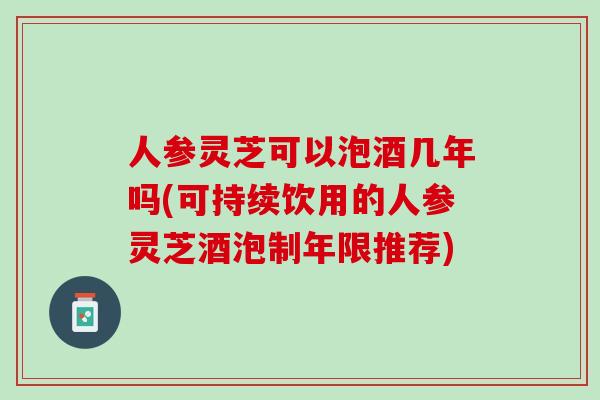 人参灵芝可以泡酒几年吗(可持续饮用的人参灵芝酒泡制年限推荐)