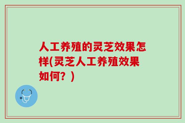 人工养殖的灵芝效果怎样(灵芝人工养殖效果如何？)