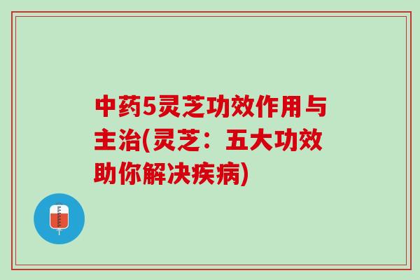 5灵芝功效作用与主(灵芝:五大功效助你解决) 5灵芝功效作用与主(灵芝:五大功效助你解决)
